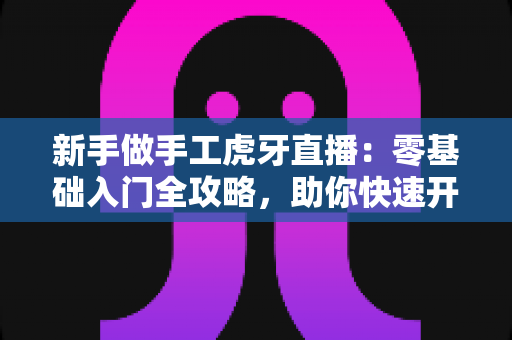 新手做手工虎牙直播：零基础入门全攻略，助你快速开启直播之旅
