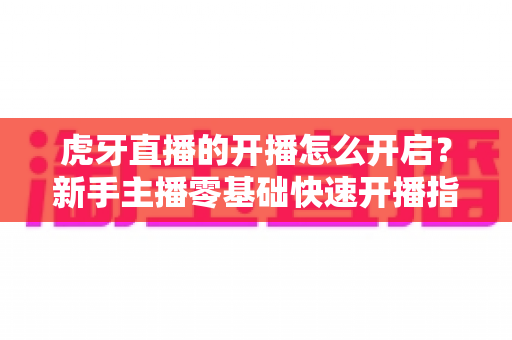 虎牙直播的开播怎么开启？新手主播零基础快速开播指南全解析