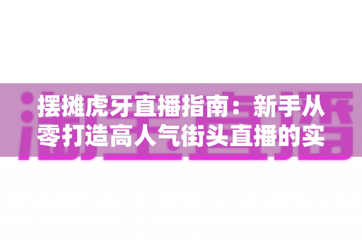 摆摊虎牙直播指南：新手从零打造高人气街头直播的实战全攻略