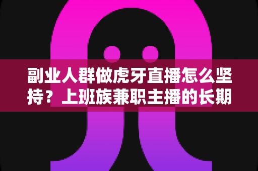 副业人群做虎牙直播怎么坚持？上班族兼职主播的长期运营实战指南