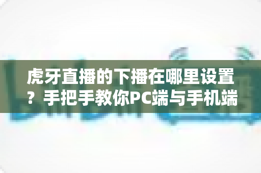 虎牙直播的下播在哪里设置？手把手教你PC端与手机端下播操作全流程