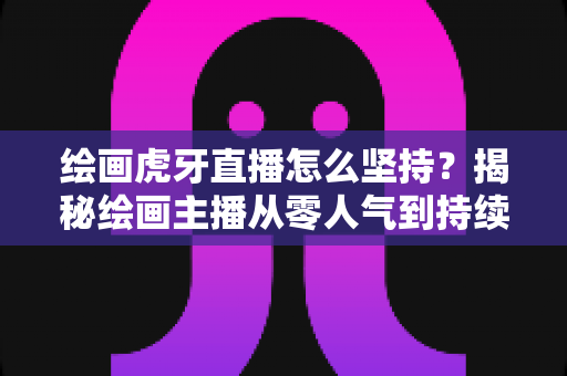 绘画虎牙直播怎么坚持？揭秘绘画主播从零人气到持续走红的实用成长指南