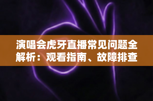 演唱会虎牙直播常见问题全解析：观看指南、故障排查与互动技巧一站式攻略