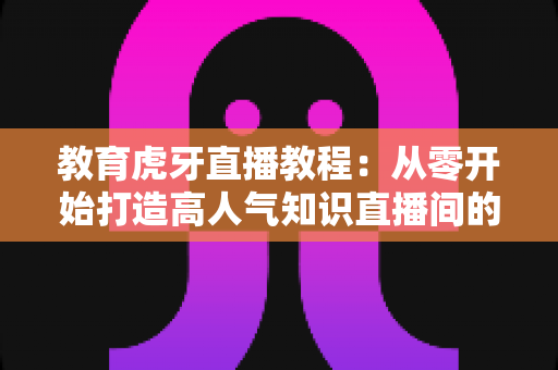 教育虎牙直播教程：从零开始打造高人气知识直播间的完整实战指南