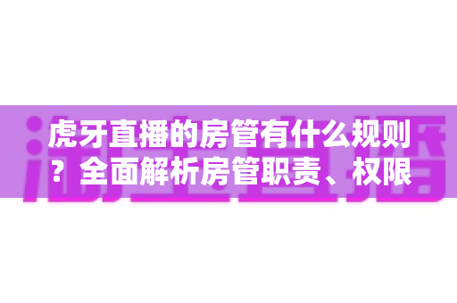 虎牙直播的房管有什么规则？全面解析房管职责、权限与行为规范指南