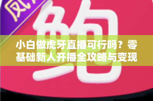 小白做虎牙直播可行吗？零基础新人开播全攻略与变现前景深度解析