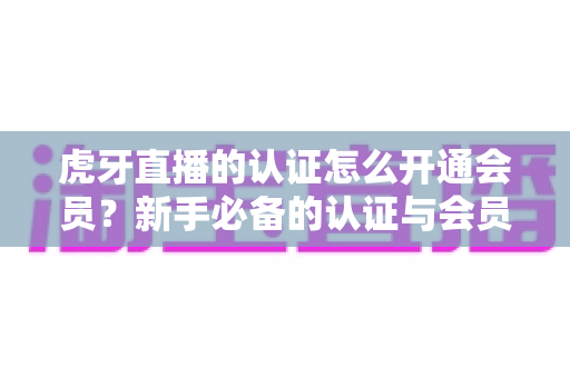虎牙直播的认证怎么开通会员？新手必备的认证与会员开通全攻略