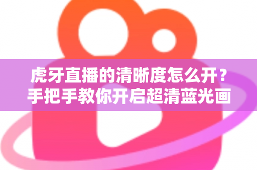 虎牙直播的清晰度怎么开？手把手教你开启超清蓝光画质，享受极致流畅的观赛体验