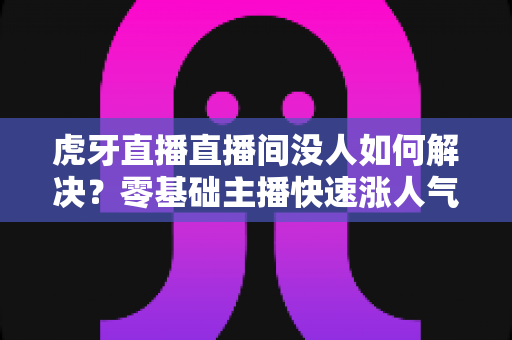虎牙直播直播间没人如何解决？零基础主播快速涨人气、留观众的实战全攻略