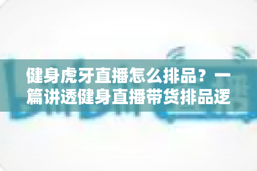 健身虎牙直播怎么排品？一篇讲透健身直播带货排品逻辑的实战指南