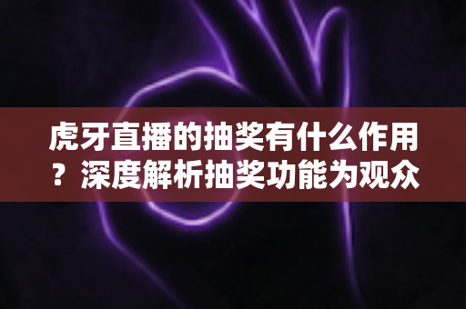 虎牙直播的抽奖有什么作用？深度解析抽奖功能为观众、主播与平台带来的多重价值与实用意义