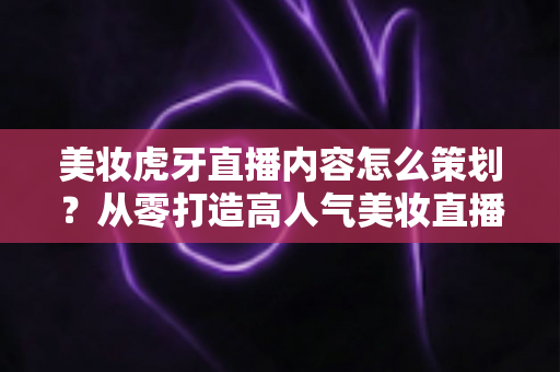 美妆虎牙直播内容怎么策划？从零打造高人气美妆直播间的完整实操指南