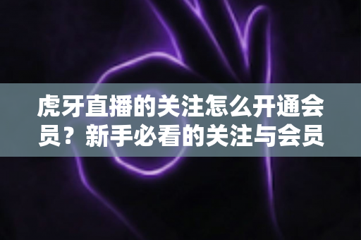 虎牙直播的关注怎么开通会员?新手必看的关注与会员开通全流程指南 虎牙直播的关注怎么开通会员?新手必看的关注与会员开通全流程指南