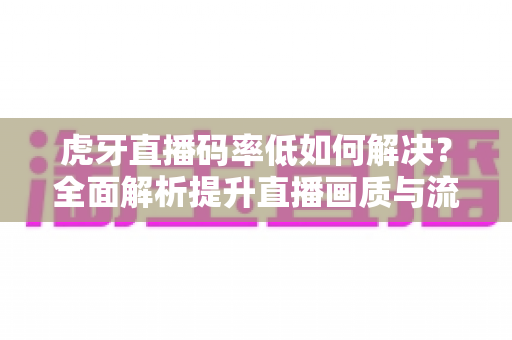 虎牙直播码率低如何解决?全面解析提升直播画质与流畅度的实用指南 虎牙直播码率低如何解决?全面解析提升直播画质与流畅度的实用指南