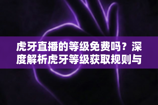 虎牙直播的等级免费吗？深度解析虎牙等级获取规则与免费升级攻略