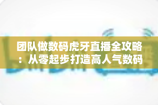 团队做数码虎牙直播全攻略：从零起步打造高人气数码直播间的实战指南