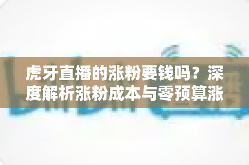 虎牙直播的涨粉要钱吗？深度解析涨粉成本与零预算涨粉实战指南