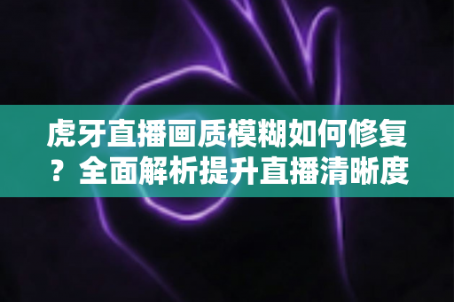 虎牙直播画质模糊如何修复?全面解析提升直播清晰度的实用方法与避坑指南 虎牙直播画质模糊如何修复?全面解析提升直播清晰度的实用方法与避坑指南