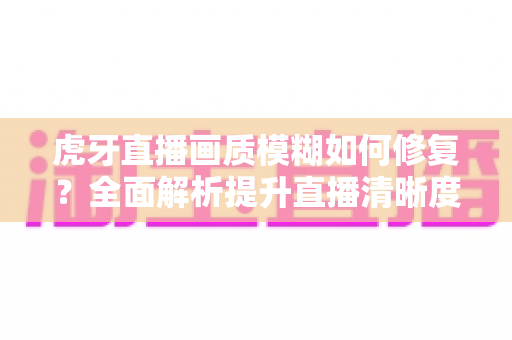 虎牙直播画质模糊如何修复？全面解析提升直播清晰度的实用方法与避坑指南