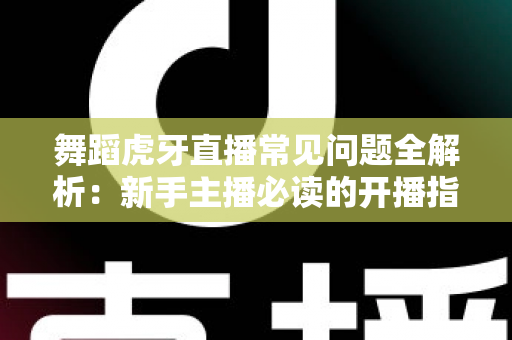 舞蹈虎牙直播常见问题全解析：新手主播必读的开播指南与避坑攻略