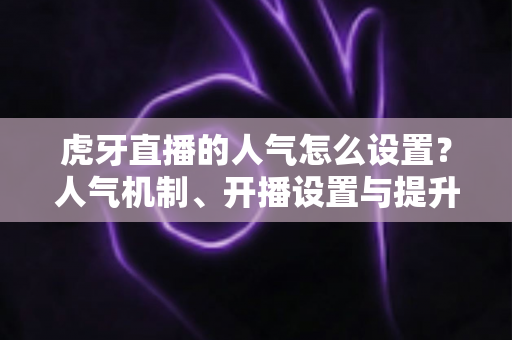 虎牙直播的人气怎么设置？人气机制、开播设置与提升技巧全解析