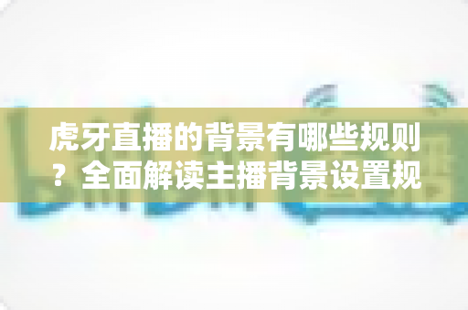 虎牙直播的背景有哪些规则?全面解读主播背景设置规范与合规直播指南 虎牙直播的背景有哪些规则?全面解读主播背景设置规范与合规直播指南