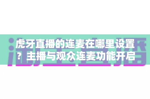 虎牙直播的连麦在哪里设置?主播与观众连麦功能开启全流程详解指南 虎牙直播的连麦在哪里设置?主播与观众连麦功能开启全流程详解指南