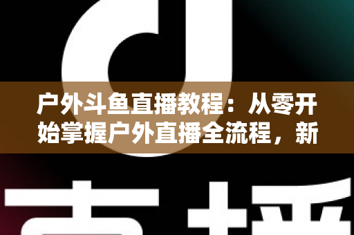户外斗鱼直播教程:从零开始掌握户外直播全流程,新手也能快速上手 户外斗鱼直播教程:从零开始掌握户外直播全流程,新手也能快速上手