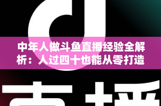 中年人做斗鱼直播经验全解析：人过四十也能从零打造高人气直播间的实战指南