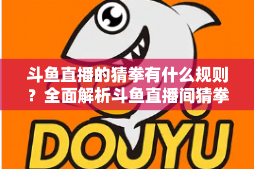 斗鱼直播的猜拳有什么规则?全面解析斗鱼直播间猜拳互动玩法、参与方式与实用技巧 斗鱼直播的猜拳有什么规则?全面解析斗鱼直播间猜拳互动玩法、参与方式与实用技巧