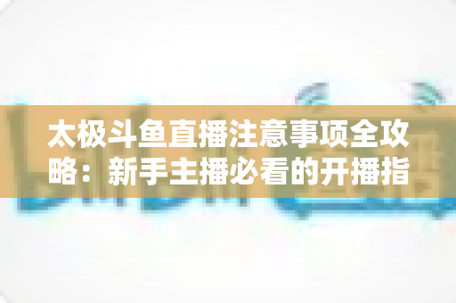 太极斗鱼直播注意事项全攻略:新手主播必看的开播指南与避坑秘籍 太极斗鱼直播注意事项全攻略:新手主播必看的开播指南与避坑秘籍