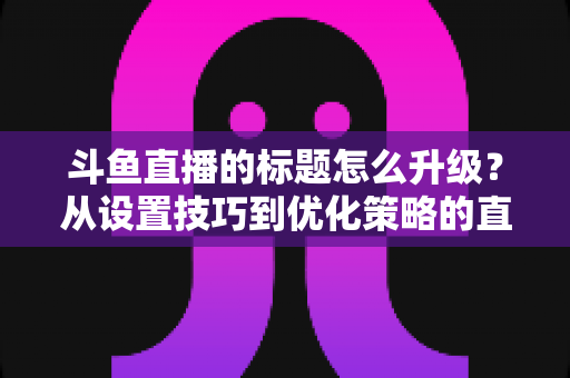 斗鱼直播的标题怎么升级？从设置技巧到优化策略的直播间人气提升全攻略