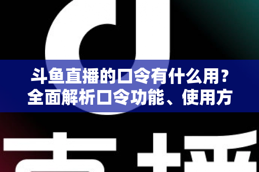 斗鱼直播的口令有什么用？全面解析口令功能、使用方法与实用技巧指南