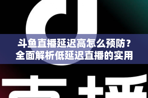 斗鱼直播延迟高怎么预防？全面解析低延迟直播的实用方案与优化技巧
