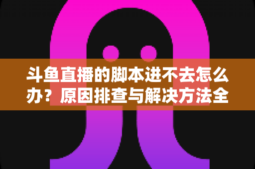 斗鱼直播的脚本进不去怎么办？原因排查与解决方法全攻略
