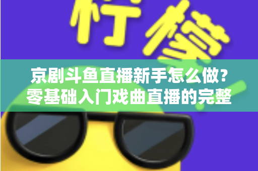京剧斗鱼直播新手怎么做？零基础入门戏曲直播的完整攻略