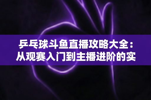 乒乓球斗鱼直播攻略大全：从观赛入门到主播进阶的实用指南