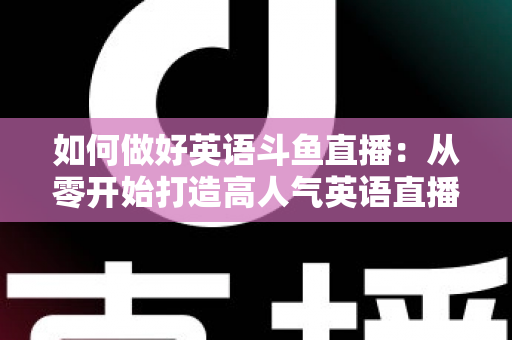 如何做好英语斗鱼直播：从零开始打造高人气英语直播间的实战指南