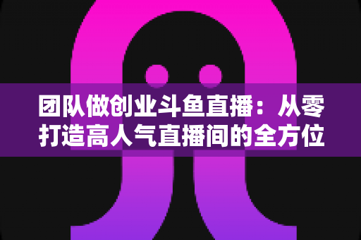 团队做创业斗鱼直播：从零打造高人气直播间的全方位实战指南
