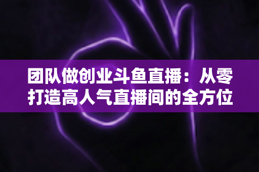 团队做创业斗鱼直播：从零打造高人气直播间的全方位实战指南