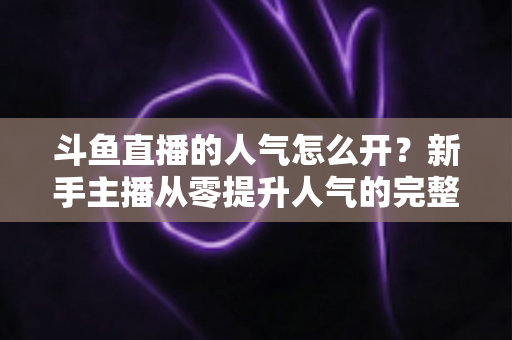 斗鱼直播的人气怎么开？新手主播从零提升人气的完整实战指南