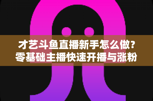 才艺斗鱼直播新手怎么做？零基础主播快速开播与涨粉变现实战指南