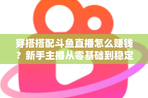 穿搭搭配斗鱼直播怎么赚钱？新手主播从零基础到稳定变现的完整指南