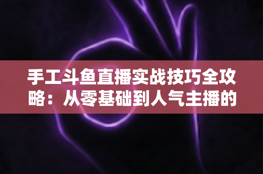 手工斗鱼直播实战技巧全攻略：从零基础到人气主播的完整实战指南