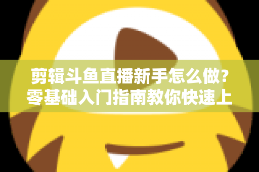 剪辑斗鱼直播新手怎么做?零基础入门指南教你快速上手直播剪辑 剪辑斗鱼直播新手怎么做?零基础入门指南教你快速上手直播剪辑