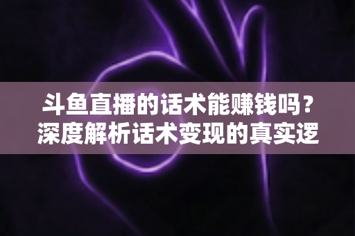 斗鱼直播的话术能赚钱吗?深度解析话术变现的真实逻辑与实操赚钱指南 斗鱼直播的话术能赚钱吗?深度解析话术变现的真实逻辑与实操赚钱指南