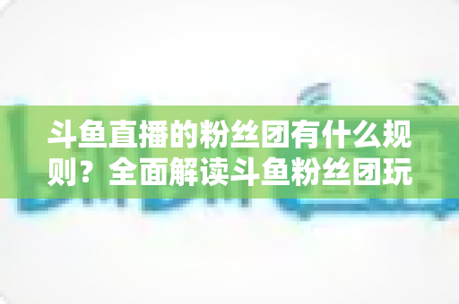 斗鱼直播的粉丝团有什么规则？全面解读斗鱼粉丝团玩法、等级与注意事项