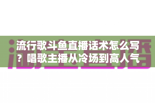 流行歌斗鱼直播话术怎么写?唱歌主播从冷场到高人气的全流程话术撰写指南 流行歌斗鱼直播话术怎么写?唱歌主播从冷场到高人气的全流程话术撰写指南
