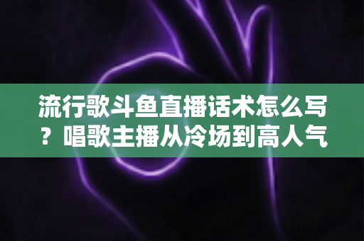 流行歌斗鱼直播话术怎么写？唱歌主播从冷场到高人气的全流程话术撰写指南