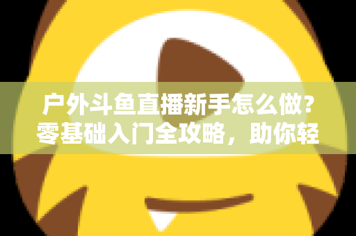 户外斗鱼直播新手怎么做？零基础入门全攻略，助你轻松开启户外直播之旅